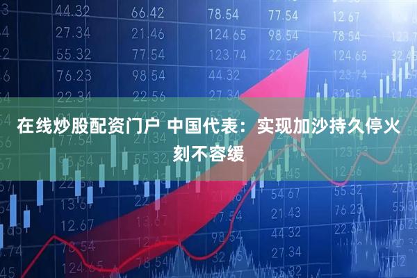 在线炒股配资门户 中国代表：实现加沙持久停火刻不容缓