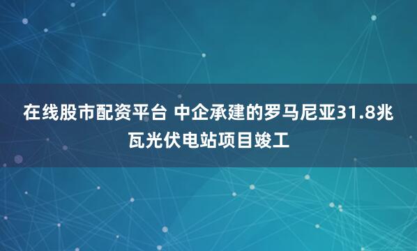 在线股市配资平台 中企承建的罗马尼亚31.8兆瓦光伏电站项目竣工